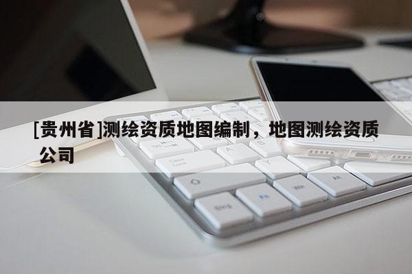 [貴州省]測繪資質(zhì)地圖編制，地圖測繪資質(zhì) 公司