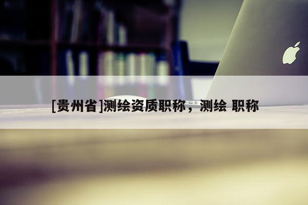 [貴州省]測繪資質(zhì)職稱，測繪 職稱