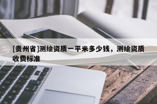 [貴州省]測(cè)繪資質(zhì)一平米多少錢，測(cè)繪資質(zhì)收費(fèi)標(biāo)準(zhǔn)