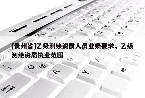 [貴州省]乙級測繪資質(zhì)人員業(yè)績要求，乙級測繪資質(zhì)執(zhí)業(yè)范圍