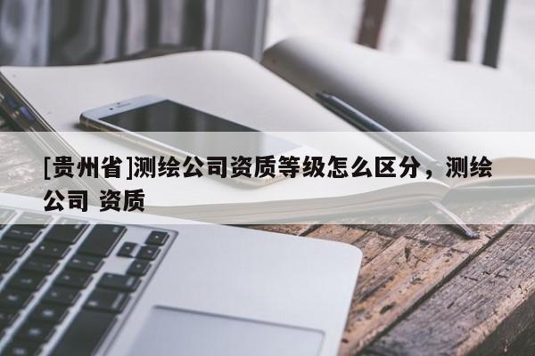 [貴州省]測繪公司資質等級怎么區(qū)分，測繪公司 資質
