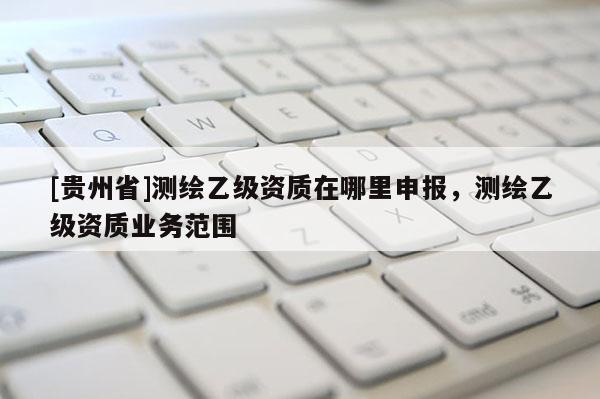 [貴州省]測(cè)繪乙級(jí)資質(zhì)在哪里申報(bào)，測(cè)繪乙級(jí)資質(zhì)業(yè)務(wù)范圍