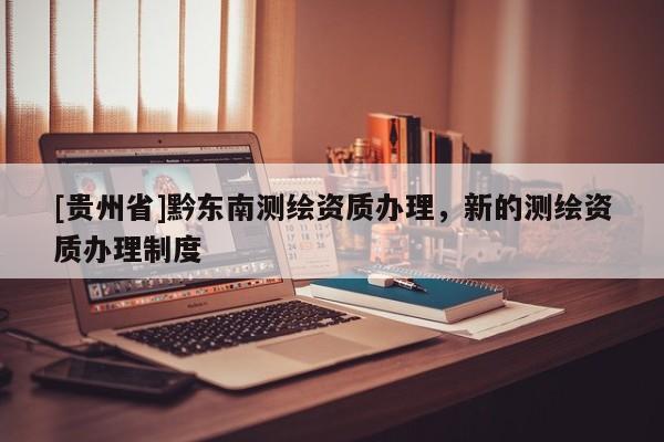 [貴州省]黔東南測(cè)繪資質(zhì)辦理，新的測(cè)繪資質(zhì)辦理制度