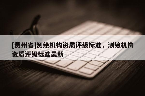 [貴州省]測繪機構資質評級標準，測繪機構資質評級標準最新