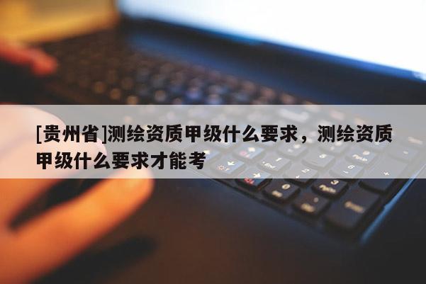 [貴州省]測繪資質(zhì)甲級什么要求，測繪資質(zhì)甲級什么要求才能考