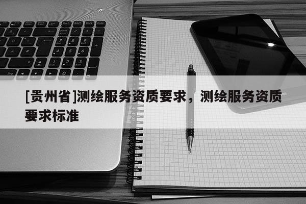 [貴州省]測繪服務(wù)資質(zhì)要求，測繪服務(wù)資質(zhì)要求標(biāo)準(zhǔn)