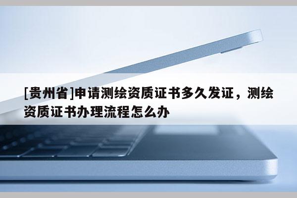 [貴州省]申請測繪資質證書多久發(fā)證，測繪資質證書辦理流程怎么辦