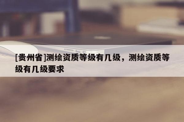 [貴州省]測(cè)繪資質(zhì)等級(jí)有幾級(jí)，測(cè)繪資質(zhì)等級(jí)有幾級(jí)要求