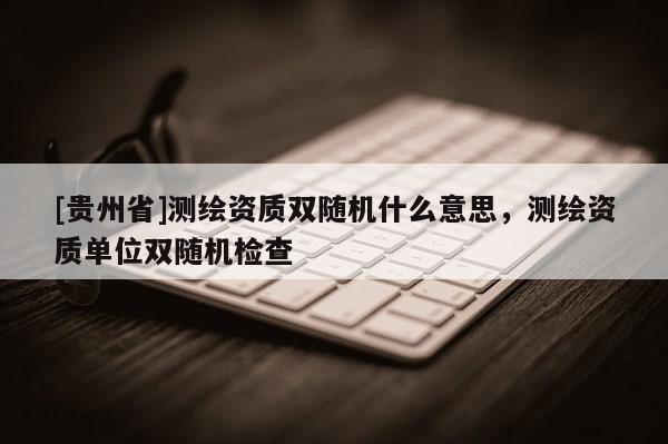 [貴州省]測繪資質(zhì)雙隨機(jī)什么意思，測繪資質(zhì)單位雙隨機(jī)檢查