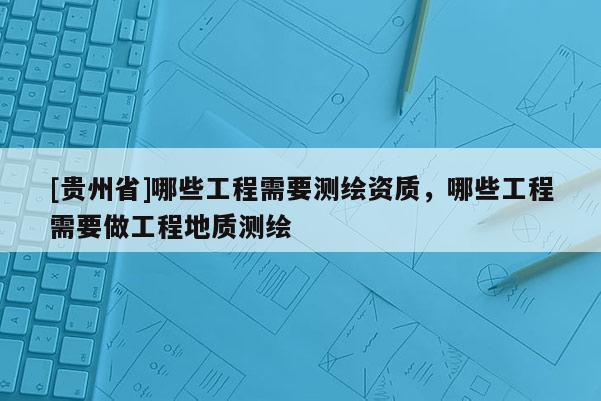 [貴州省]哪些工程需要測(cè)繪資質(zhì)，哪些工程需要做工程地質(zhì)測(cè)繪