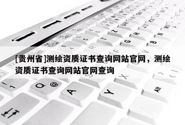 [貴州省]測繪資質(zhì)證書查詢網(wǎng)站官網(wǎng)，測繪資質(zhì)證書查詢網(wǎng)站官網(wǎng)查詢