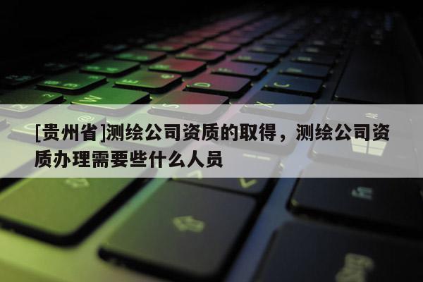 [貴州省]測繪公司資質(zhì)的取得，測繪公司資質(zhì)辦理需要些什么人員