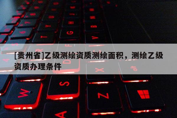 [貴州省]乙級測繪資質(zhì)測繪面積，測繪乙級資質(zhì)辦理?xiàng)l件