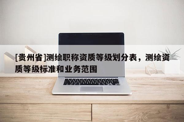 [貴州省]測(cè)繪職稱資質(zhì)等級(jí)劃分表，測(cè)繪資質(zhì)等級(jí)標(biāo)準(zhǔn)和業(yè)務(wù)范圍