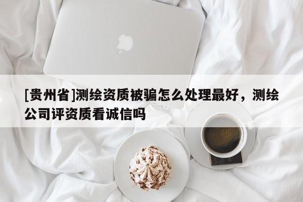 [貴州省]測繪資質(zhì)被騙怎么處理最好，測繪公司評資質(zhì)看誠信嗎