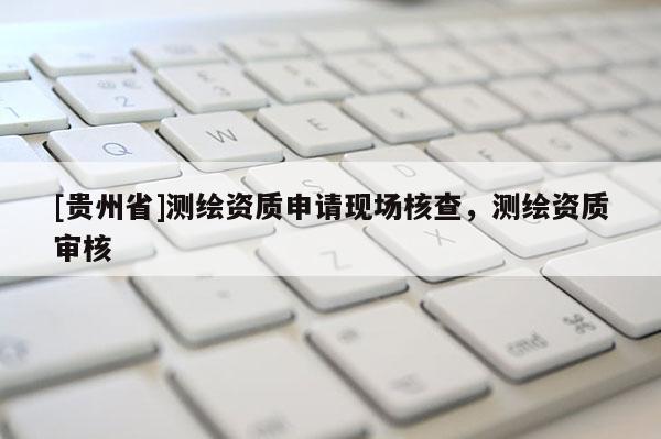 [貴州省]測繪資質(zhì)申請現(xiàn)場核查，測繪資質(zhì)審核