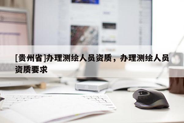 [貴州省]辦理測繪人員資質(zhì)，辦理測繪人員資質(zhì)要求