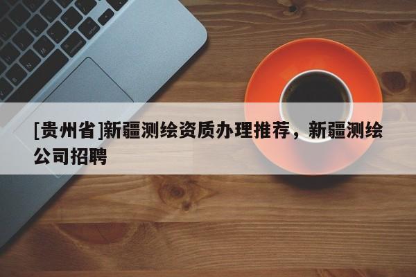 [貴州省]新疆測(cè)繪資質(zhì)辦理推薦，新疆測(cè)繪公司招聘