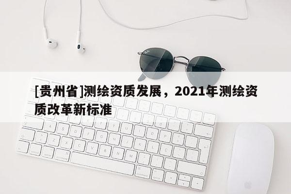 [貴州省]測繪資質(zhì)發(fā)展，2021年測繪資質(zhì)改革新標(biāo)準(zhǔn)