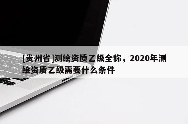 [貴州省]測繪資質(zhì)乙級全稱，2020年測繪資質(zhì)乙級需要什么條件