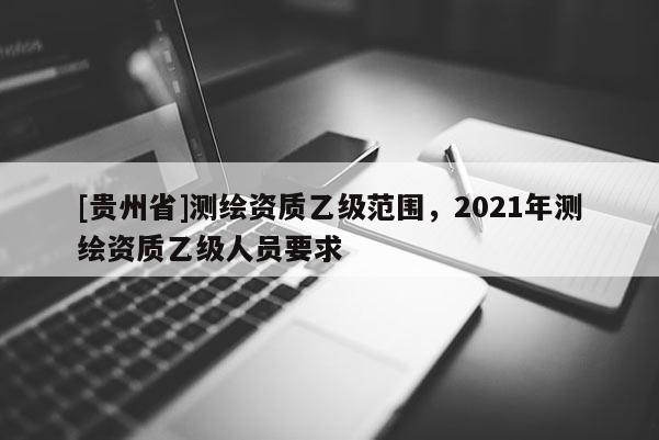 [貴州省]測(cè)繪資質(zhì)乙級(jí)范圍，2021年測(cè)繪資質(zhì)乙級(jí)人員要求