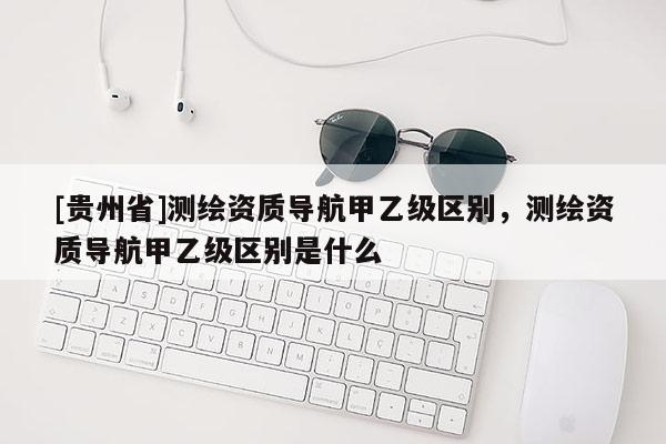 [貴州省]測繪資質(zhì)導(dǎo)航甲乙級區(qū)別，測繪資質(zhì)導(dǎo)航甲乙級區(qū)別是什么