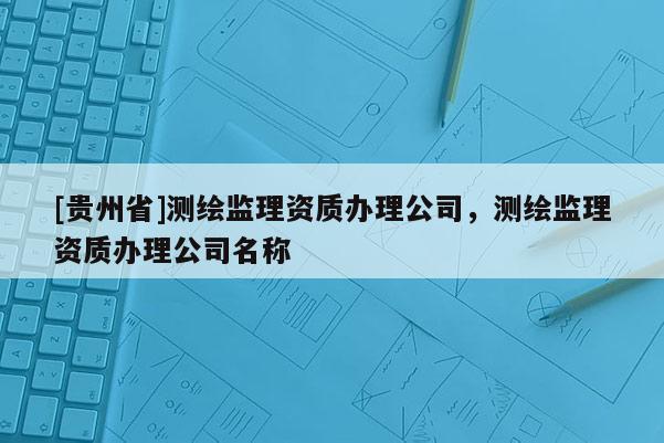 [貴州省]測(cè)繪監(jiān)理資質(zhì)辦理公司，測(cè)繪監(jiān)理資質(zhì)辦理公司名稱