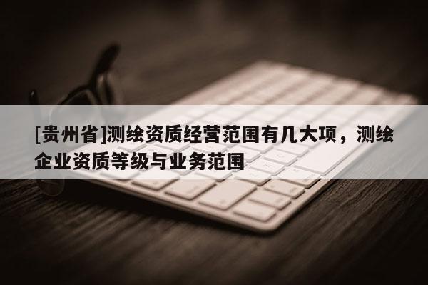 [貴州省]測繪資質(zhì)經(jīng)營范圍有幾大項(xiàng)，測繪企業(yè)資質(zhì)等級與業(yè)務(wù)范圍