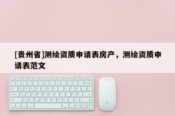 [貴州省]測繪資質(zhì)申請表房產(chǎn)，測繪資質(zhì)申請表范文