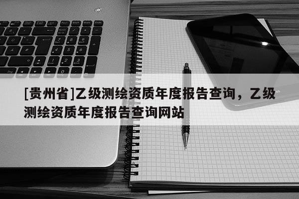 [貴州省]乙級測繪資質(zhì)年度報告查詢，乙級測繪資質(zhì)年度報告查詢網(wǎng)站