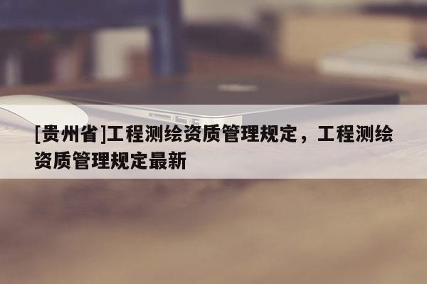 [貴州省]工程測繪資質(zhì)管理規(guī)定，工程測繪資質(zhì)管理規(guī)定最新