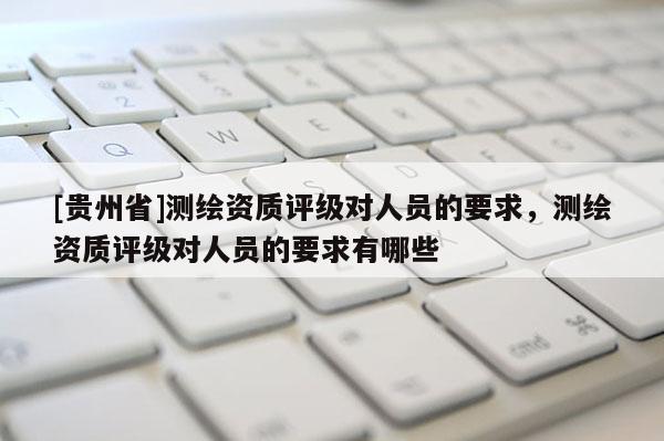 [貴州省]測(cè)繪資質(zhì)評(píng)級(jí)對(duì)人員的要求，測(cè)繪資質(zhì)評(píng)級(jí)對(duì)人員的要求有哪些