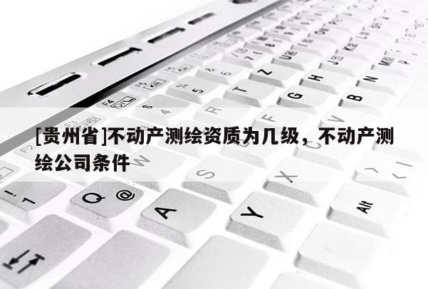 [貴州省]不動(dòng)產(chǎn)測繪資質(zhì)為幾級(jí)，不動(dòng)產(chǎn)測繪公司條件