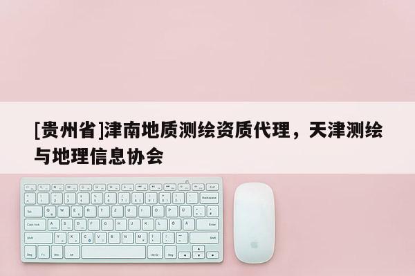 [貴州省]津南地質(zhì)測(cè)繪資質(zhì)代理，天津測(cè)繪與地理信息協(xié)會(huì)