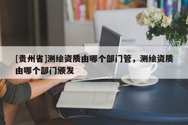 [貴州省]測(cè)繪資質(zhì)由哪個(gè)部門管，測(cè)繪資質(zhì)由哪個(gè)部門頒發(fā)