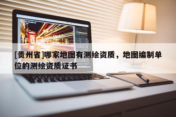 [貴州省]哪家地圖有測(cè)繪資質(zhì)，地圖編制單位的測(cè)繪資質(zhì)證書