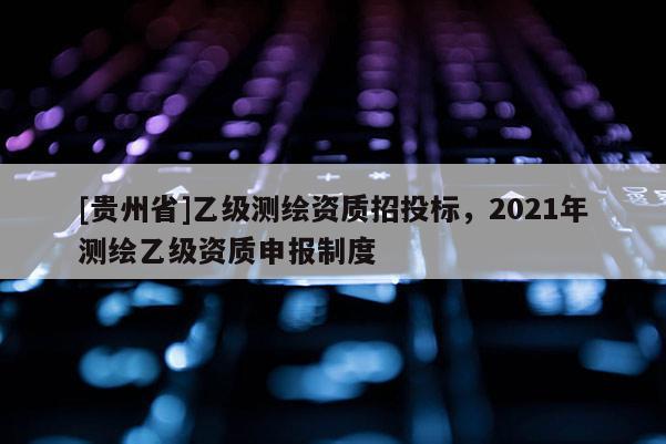 [貴州省]乙級測繪資質(zhì)招投標，2021年測繪乙級資質(zhì)申報制度