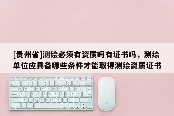 [貴州省]測繪必須有資質(zhì)嗎有證書嗎，測繪單位應(yīng)具備哪些條件才能取得測繪資質(zhì)證書