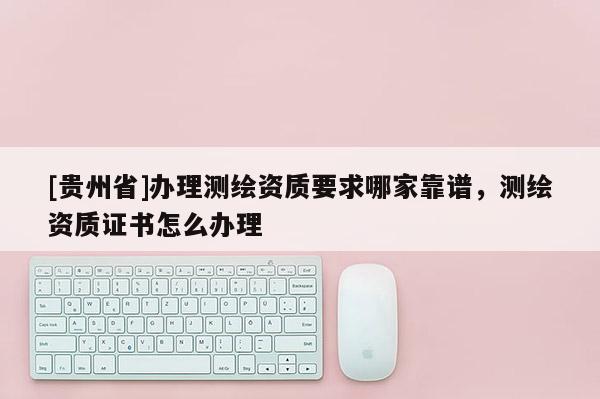 [貴州省]辦理測繪資質(zhì)要求哪家靠譜，測繪資質(zhì)證書怎么辦理