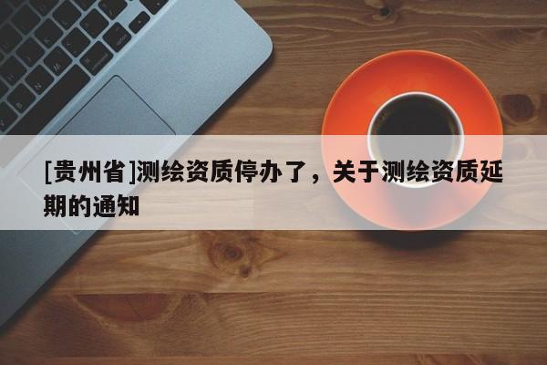 [貴州省]測繪資質(zhì)停辦了，關(guān)于測繪資質(zhì)延期的通知
