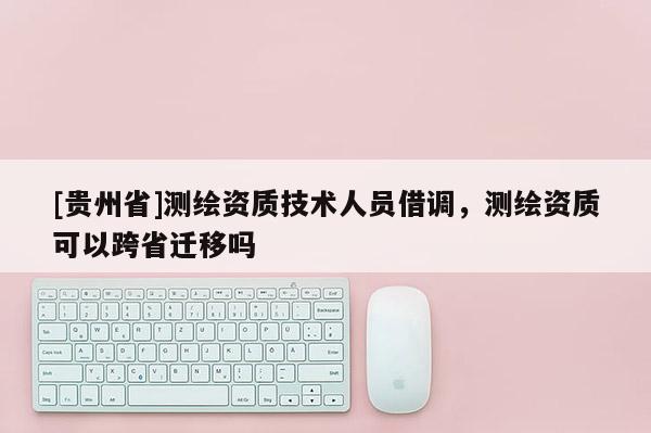 [貴州省]測(cè)繪資質(zhì)技術(shù)人員借調(diào)，測(cè)繪資質(zhì)可以跨省遷移嗎