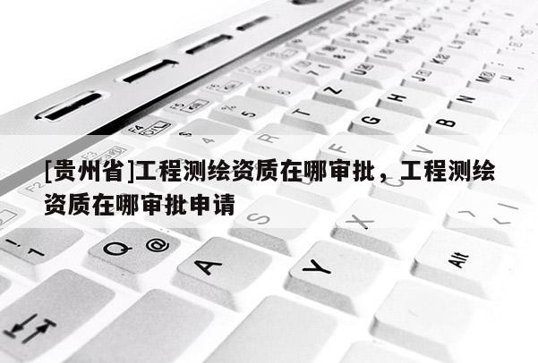[貴州省]工程測繪資質(zhì)在哪審批，工程測繪資質(zhì)在哪審批申請