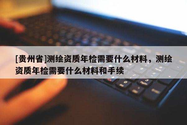 [貴州省]測繪資質(zhì)年檢需要什么材料，測繪資質(zhì)年檢需要什么材料和手續(xù)