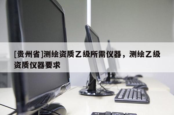 [貴州省]測繪資質(zhì)乙級所需儀器，測繪乙級資質(zhì)儀器要求