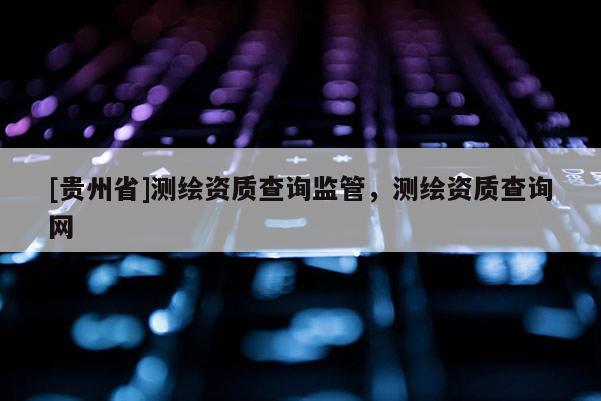 [貴州省]測繪資質(zhì)查詢監(jiān)管，測繪資質(zhì)查詢網(wǎng)