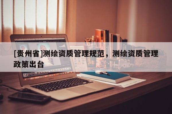 [貴州省]測繪資質(zhì)管理規(guī)范，測繪資質(zhì)管理政策出臺