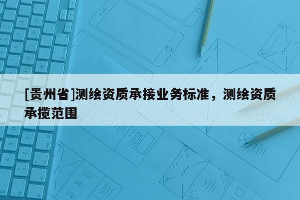 [貴州省]測繪資質(zhì)承接業(yè)務(wù)標(biāo)準(zhǔn)，測繪資質(zhì)承攬范圍