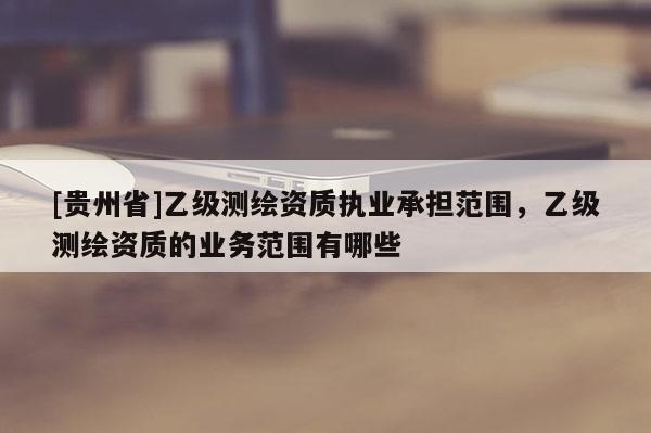 [貴州省]乙級測繪資質(zhì)執(zhí)業(yè)承擔(dān)范圍，乙級測繪資質(zhì)的業(yè)務(wù)范圍有哪些