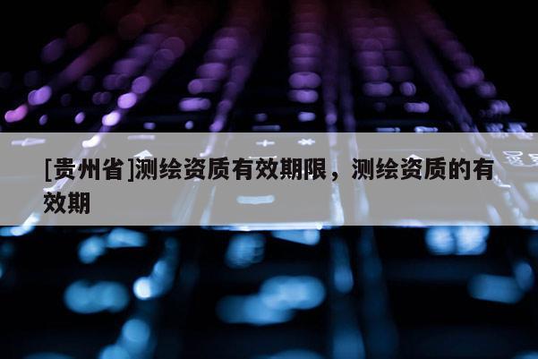 [貴州省]測(cè)繪資質(zhì)有效期限，測(cè)繪資質(zhì)的有效期