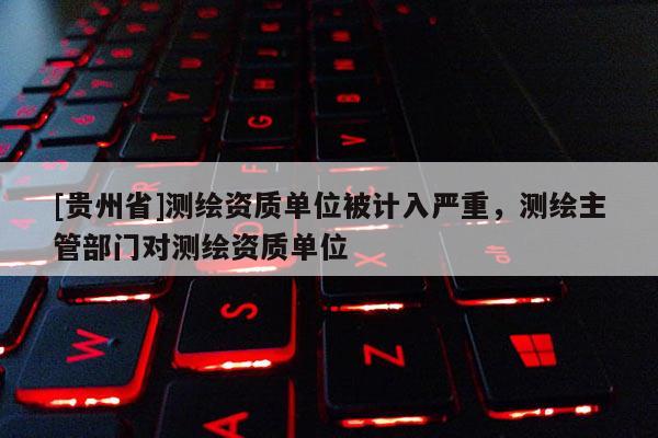 [貴州省]測(cè)繪資質(zhì)單位被計(jì)入嚴(yán)重，測(cè)繪主管部門對(duì)測(cè)繪資質(zhì)單位